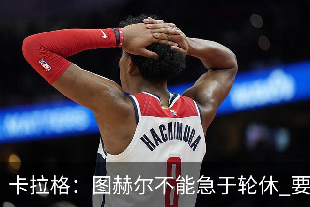 卡拉格：图赫尔不能急于轮休 要让伤员休息好 格伊应担当首发
